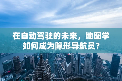 在自动驾驶的未来，地图学如何成为隐形导航员？