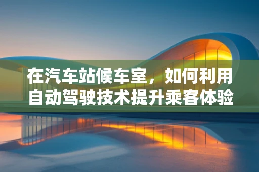 在汽车站候车室，如何利用自动驾驶技术提升乘客体验？