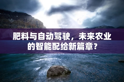 肥料与自动驾驶，未来农业的智能配给新篇章？