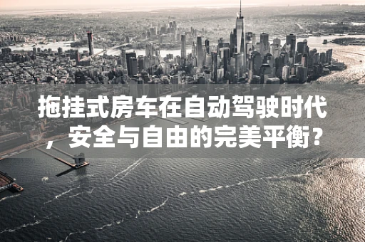 拖挂式房车在自动驾驶时代，安全与自由的完美平衡？