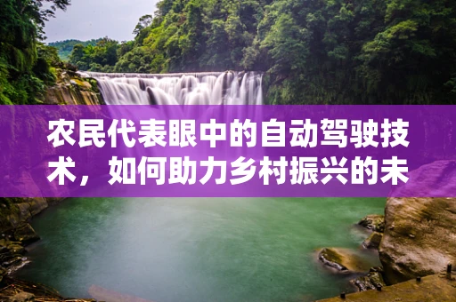 农民代表眼中的自动驾驶技术，如何助力乡村振兴的未来？