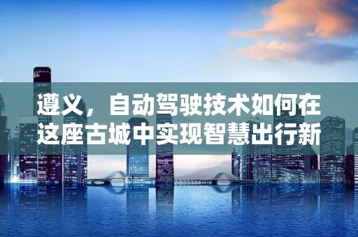 遵义，自动驾驶技术如何在这座古城中实现智慧出行新篇章？