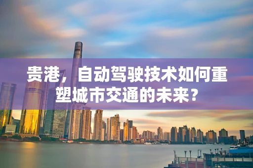 贵港，自动驾驶技术如何重塑城市交通的未来？
