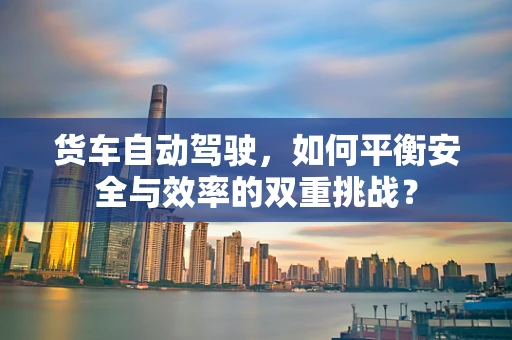 货车自动驾驶，如何平衡安全与效率的双重挑战？