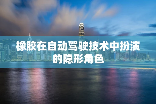 橡胶在自动驾驶技术中扮演的隐形角色