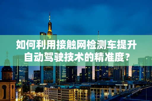 如何利用接触网检测车提升自动驾驶技术的精准度？