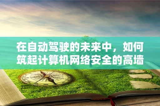 在自动驾驶的未来中，如何筑起计算机网络安全的高墙？