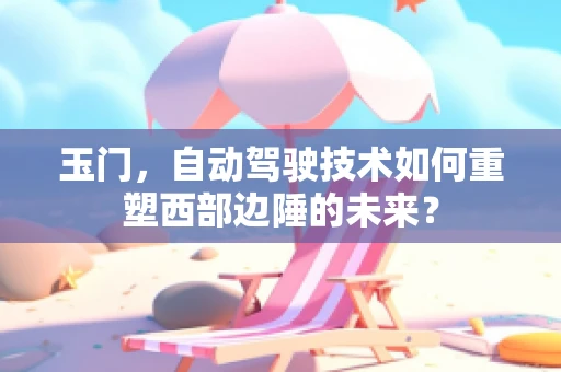 玉门，自动驾驶技术如何重塑西部边陲的未来？