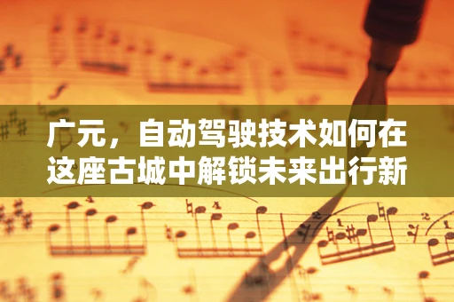 广元，自动驾驶技术如何在这座古城中解锁未来出行新模式？