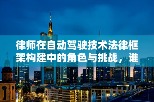 律师在自动驾驶技术法律框架构建中的角色与挑战，谁将定义不可抗力？