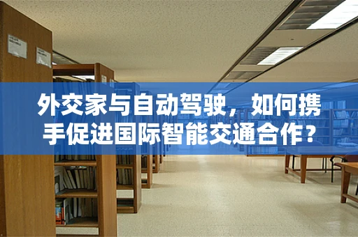 外交家与自动驾驶，如何携手促进国际智能交通合作？