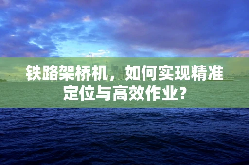 铁路架桥机，如何实现精准定位与高效作业？