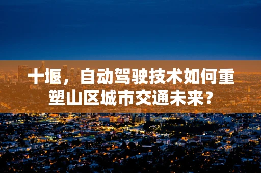 十堰，自动驾驶技术如何重塑山区城市交通未来？