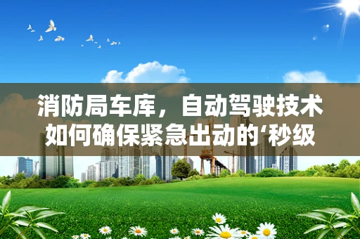 消防局车库，自动驾驶技术如何确保紧急出动的‘秒级’响应？