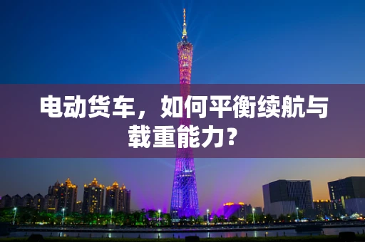 电动货车，如何平衡续航与载重能力？