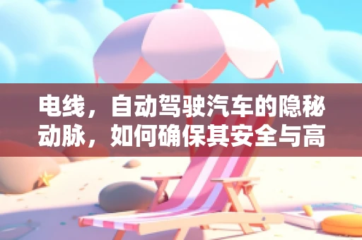 电线，自动驾驶汽车的隐秘动脉，如何确保其安全与高效？