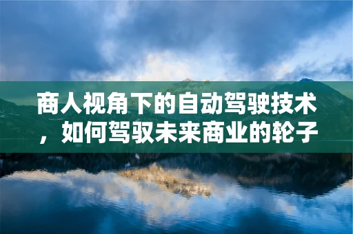 商人视角下的自动驾驶技术，如何驾驭未来商业的轮子？