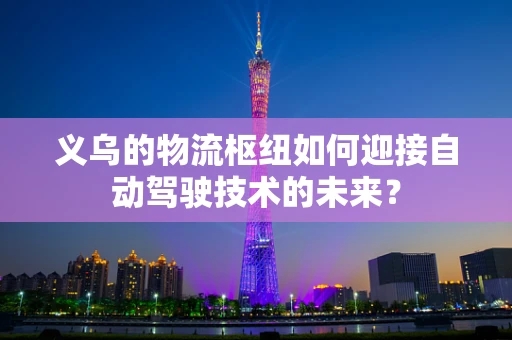 义乌的物流枢纽如何迎接自动驾驶技术的未来？