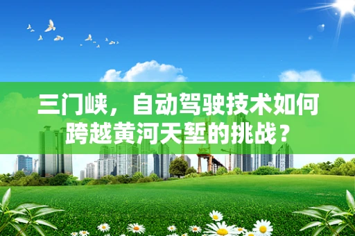 三门峡，自动驾驶技术如何跨越黄河天堑的挑战？