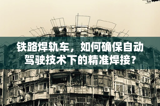 铁路焊轨车，如何确保自动驾驶技术下的精准焊接？