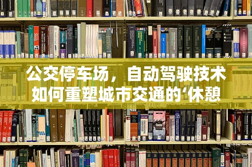 公交停车场，自动驾驶技术如何重塑城市交通的‘休憩站’？
