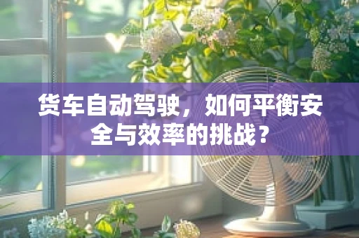 货车自动驾驶，如何平衡安全与效率的挑战？