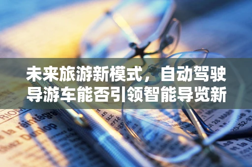 未来旅游新模式，自动驾驶导游车能否引领智能导览新风尚？