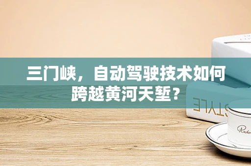 三门峡，自动驾驶技术如何跨越黄河天堑？