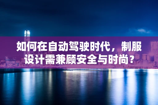 如何在自动驾驶时代，制服设计需兼顾安全与时尚？