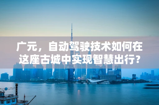 广元，自动驾驶技术如何在这座古城中实现智慧出行？