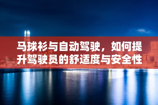 马球衫与自动驾驶，如何提升驾驶员的舒适度与安全性？