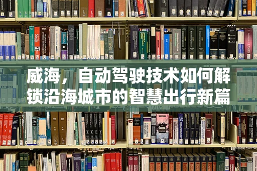 威海，自动驾驶技术如何解锁沿海城市的智慧出行新篇章？