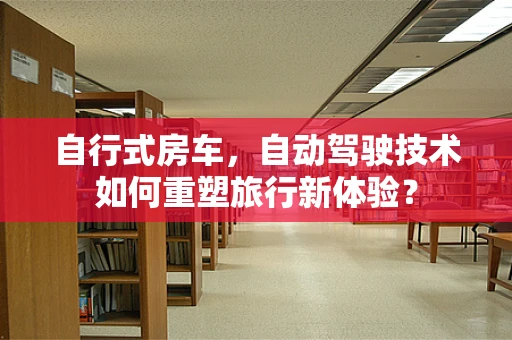 自行式房车，自动驾驶技术如何重塑旅行新体验？