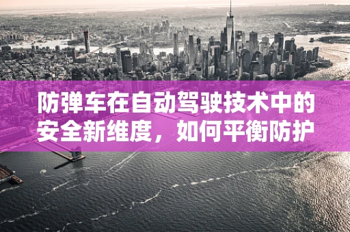 防弹车在自动驾驶技术中的安全新维度，如何平衡防护与自动驾驶性能？