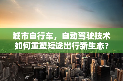 城市自行车，自动驾驶技术如何重塑短途出行新生态？
