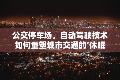 公交停车场，自动驾驶技术如何重塑城市交通的‘休眠’空间？