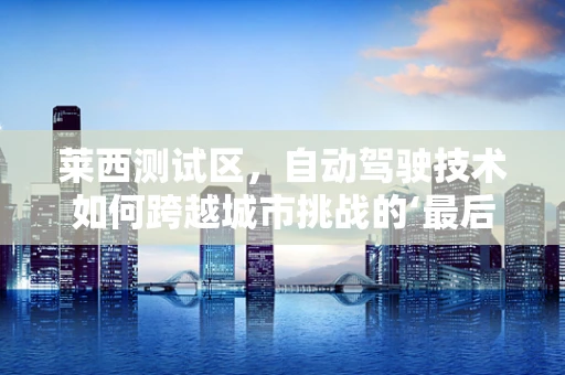 莱西测试区，自动驾驶技术如何跨越城市挑战的‘最后一公里’？
