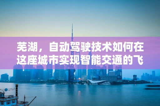 芜湖，自动驾驶技术如何在这座城市实现智能交通的飞跃？