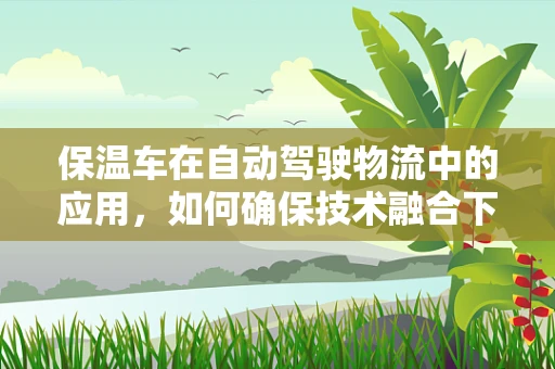 保温车在自动驾驶物流中的应用，如何确保技术融合下的安全与效率？