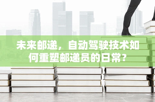 未来邮递，自动驾驶技术如何重塑邮递员的日常？