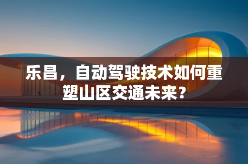 乐昌，自动驾驶技术如何重塑山区交通未来？