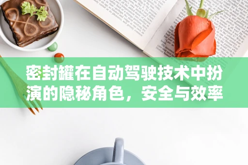 密封罐在自动驾驶技术中扮演的隐秘角色，安全与效率的双重保障？