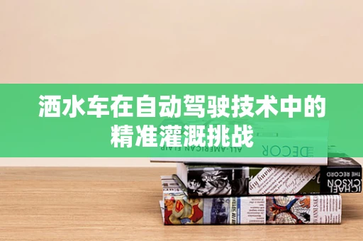 洒水车在自动驾驶技术中的精准灌溉挑战
