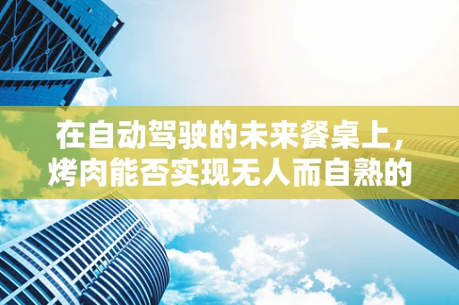 在自动驾驶的未来餐桌上，烤肉能否实现无人而自熟的奇迹？