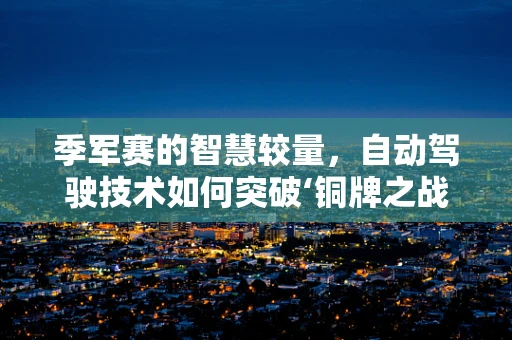 季军赛的智慧较量，自动驾驶技术如何突破‘铜牌之战’的极限？