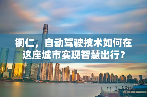 铜仁，自动驾驶技术如何在这座城市实现智慧出行？