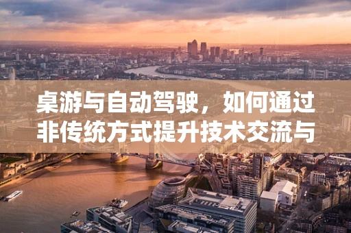 桌游与自动驾驶，如何通过非传统方式提升技术交流与创意激发？