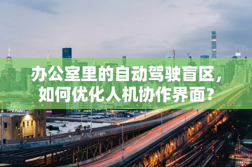 办公室里的自动驾驶盲区，如何优化人机协作界面？