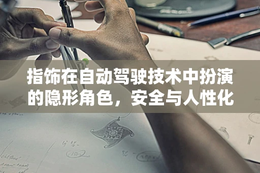 指饰在自动驾驶技术中扮演的隐形角色，安全与人性化的微妙平衡