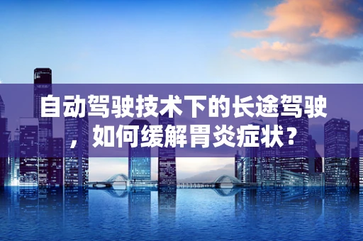 自动驾驶技术下的长途驾驶，如何缓解胃炎症状？